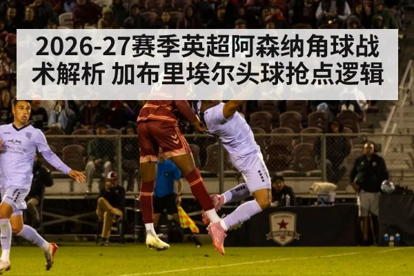 2026-27赛季英超阿森纳角球战术解析 加布里埃尔头球抢点逻辑