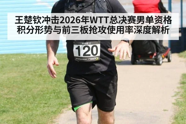 王楚钦冲击2026年WTT总决赛男单资格 积分形势与前三板抢攻使用率深度解析