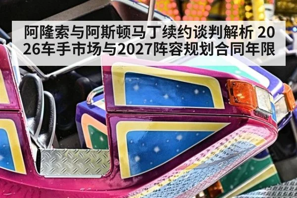 阿隆索与阿斯顿马丁续约谈判解析 2026车手市场与2027阵容规划合同年限